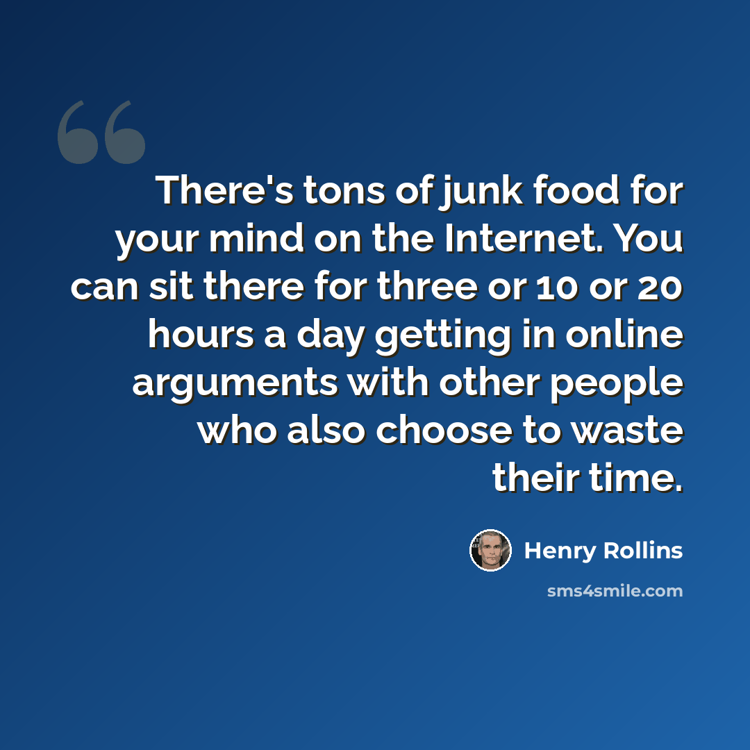 “There's tons of junk food for your mind on the Internet. You can sit there for three or 10 or 20 hours a day getting in online arguments with other people who also choose to waste their time.” quote by Henry Rollins
