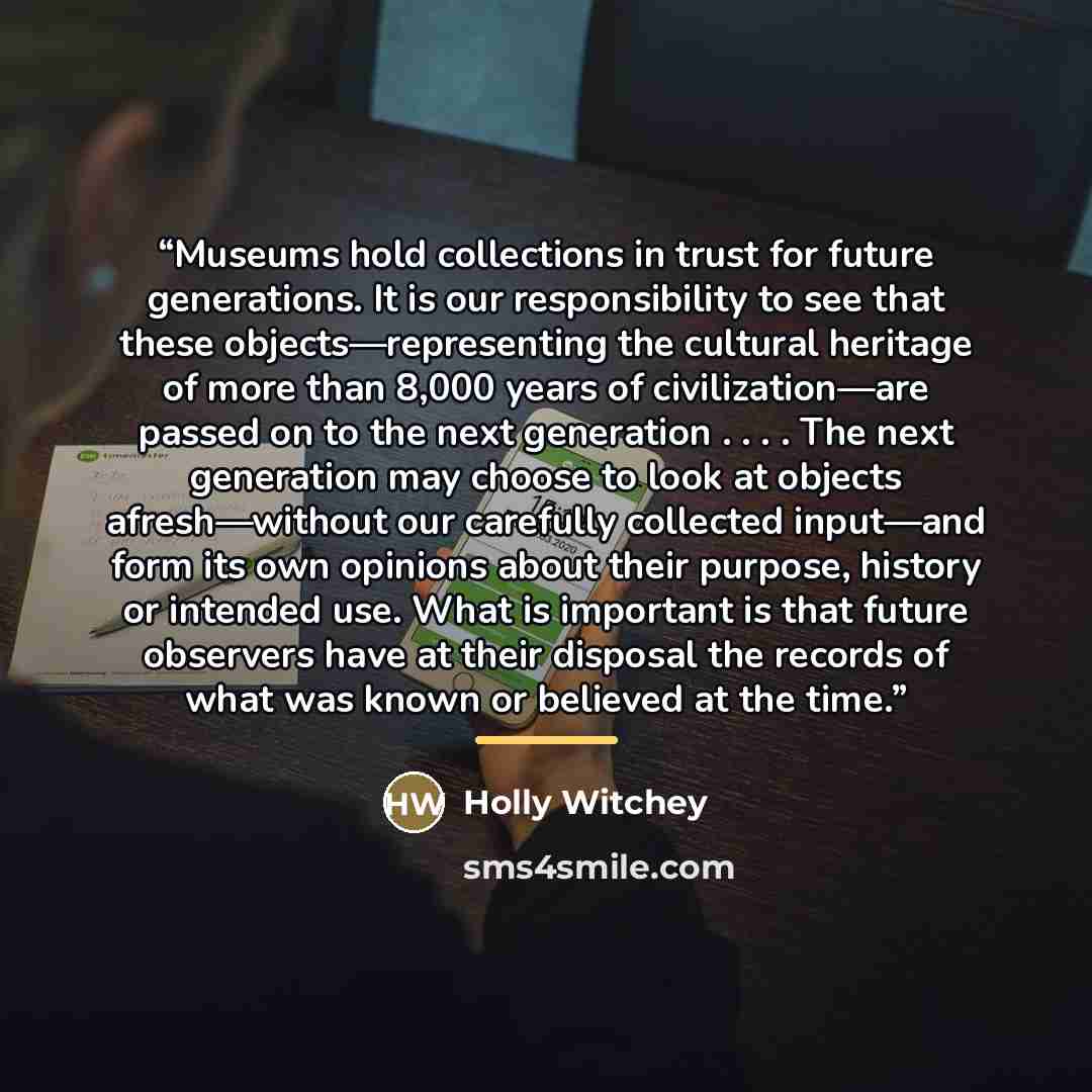“Museums hold collections in trust for future generations. It is our responsibility to see that these objects—representing the cultural heritage of more than 8,000 years of civilization—are passed on to the next generation . . . . The next generation may choose to look at objects afresh—without our…” quote by Holly Witchey