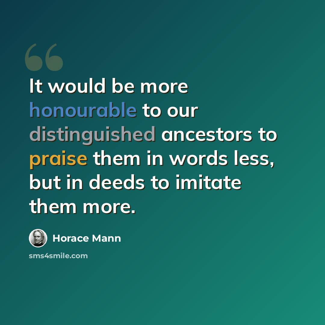 “It would be more honourable to our distinguished ancestors to praise them in words less, but in deeds to imitate them more.” quote by Horace Mann