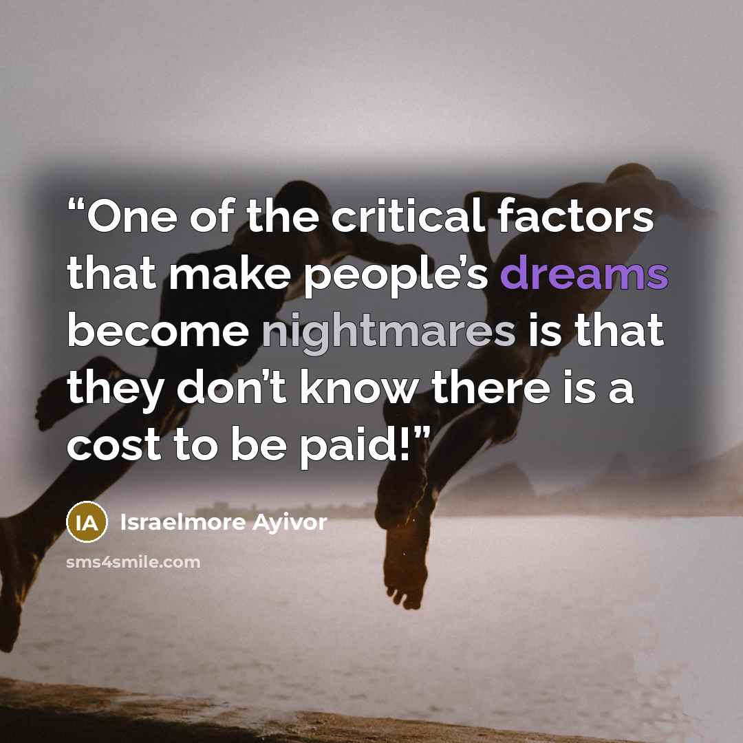 “One of the critical factors that make people’s dreams become nightmares is that they don’t know there is a cost to be paid!” quote by Israelmore Ayivor