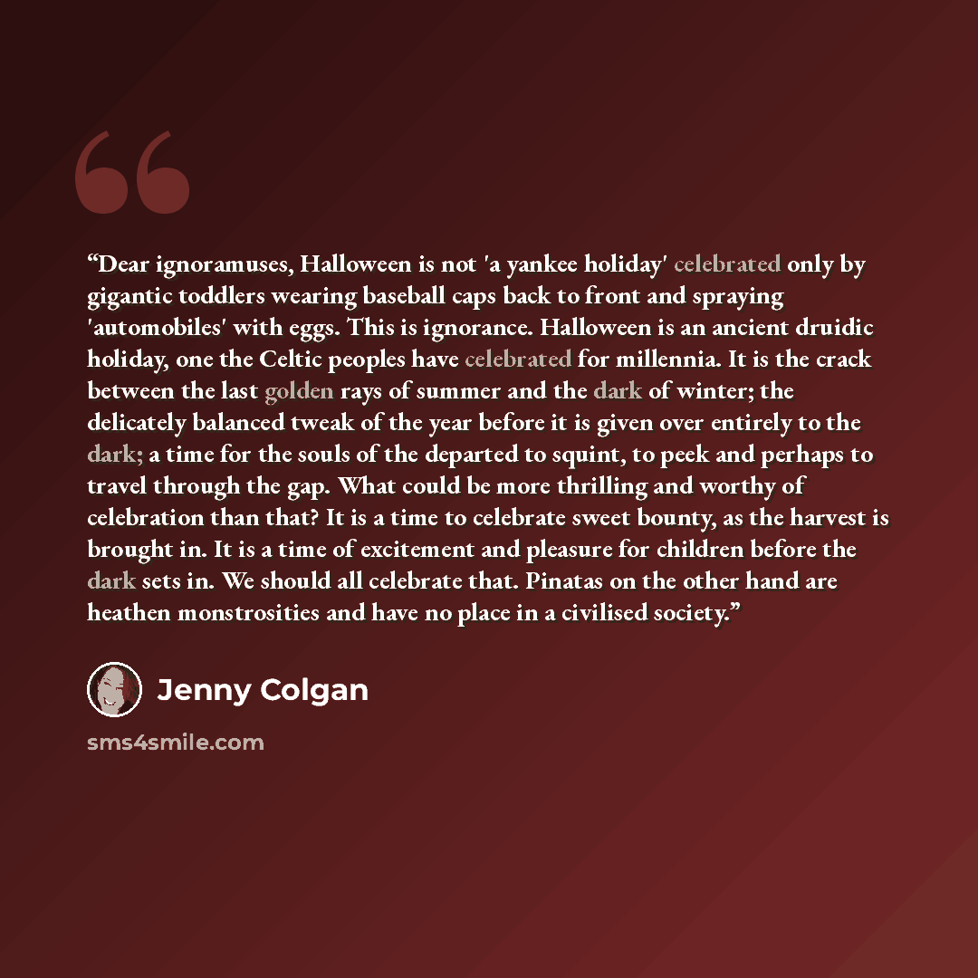 “Dear ignoramuses, Halloween is not 'a yankee holiday' celebrated only by gigantic toddlers wearing baseball caps back to front and spraying 'automobiles' with eggs. This is ignorance. Halloween is an ancient druidic holiday, one the Celtic peoples have celebrated for millennia. It is the crack…” quote by Jenny Colgan