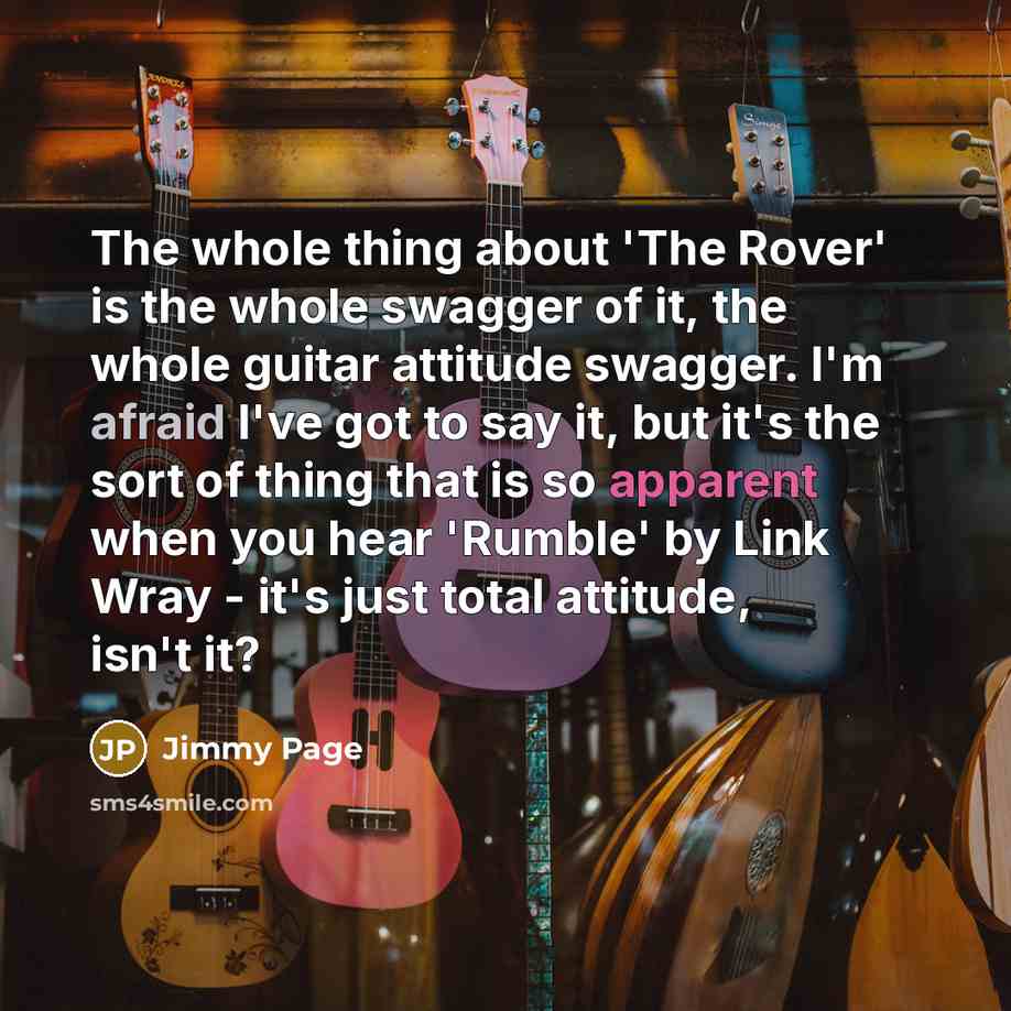 “The whole thing about 'The Rover' is the whole swagger of it, the whole guitar attitude swagger. I'm afraid I've got to say it, but it's the sort of thing that is so apparent when you hear 'Rumble' by Link Wray - it's just total attitude, isn't it?” quote by Jimmy Page