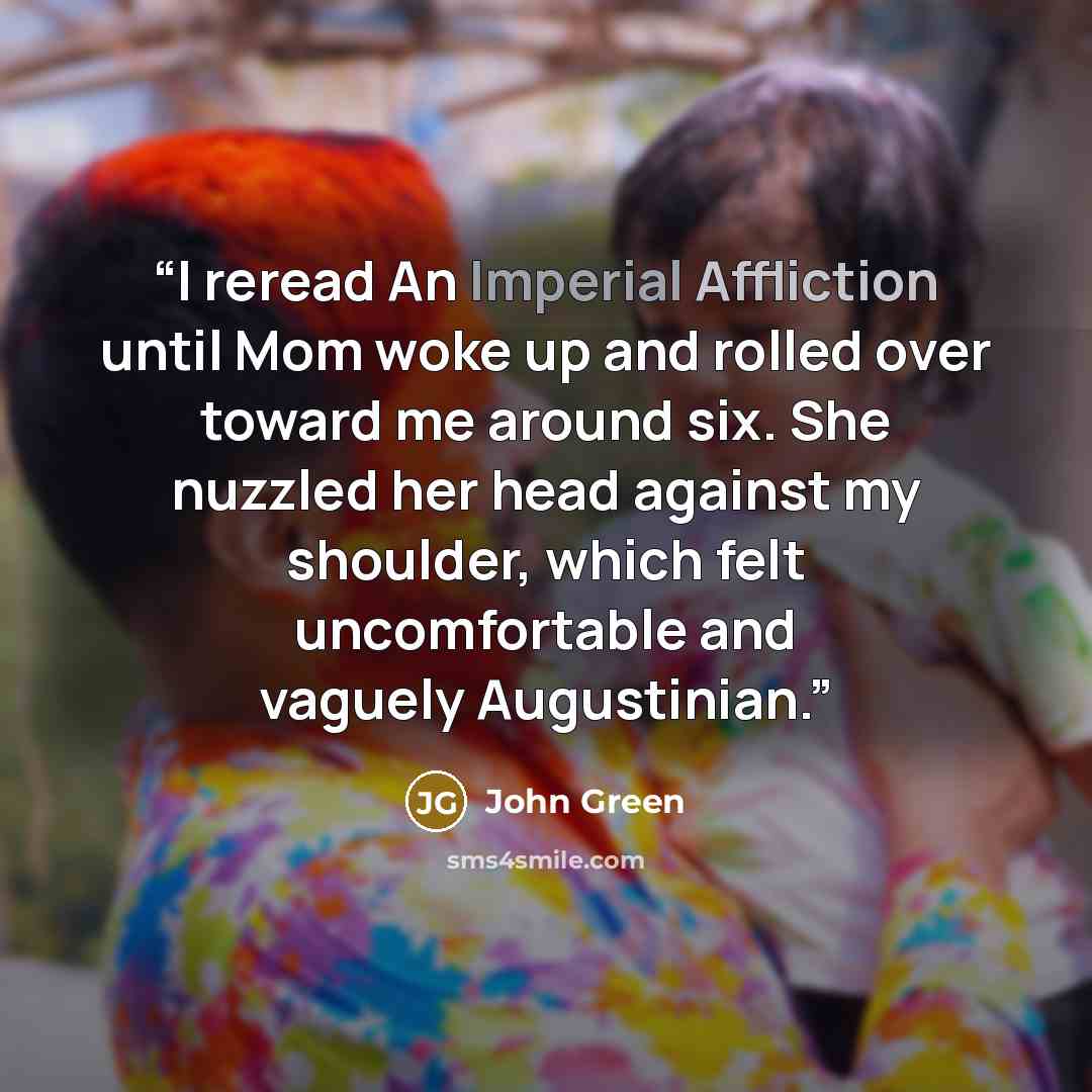 “I reread An Imperial Affliction until Mom woke up and rolled over toward me around six. She nuzzled her head against my shoulder, which felt uncomfortable and vaguely Augustinian.” quote by John Green