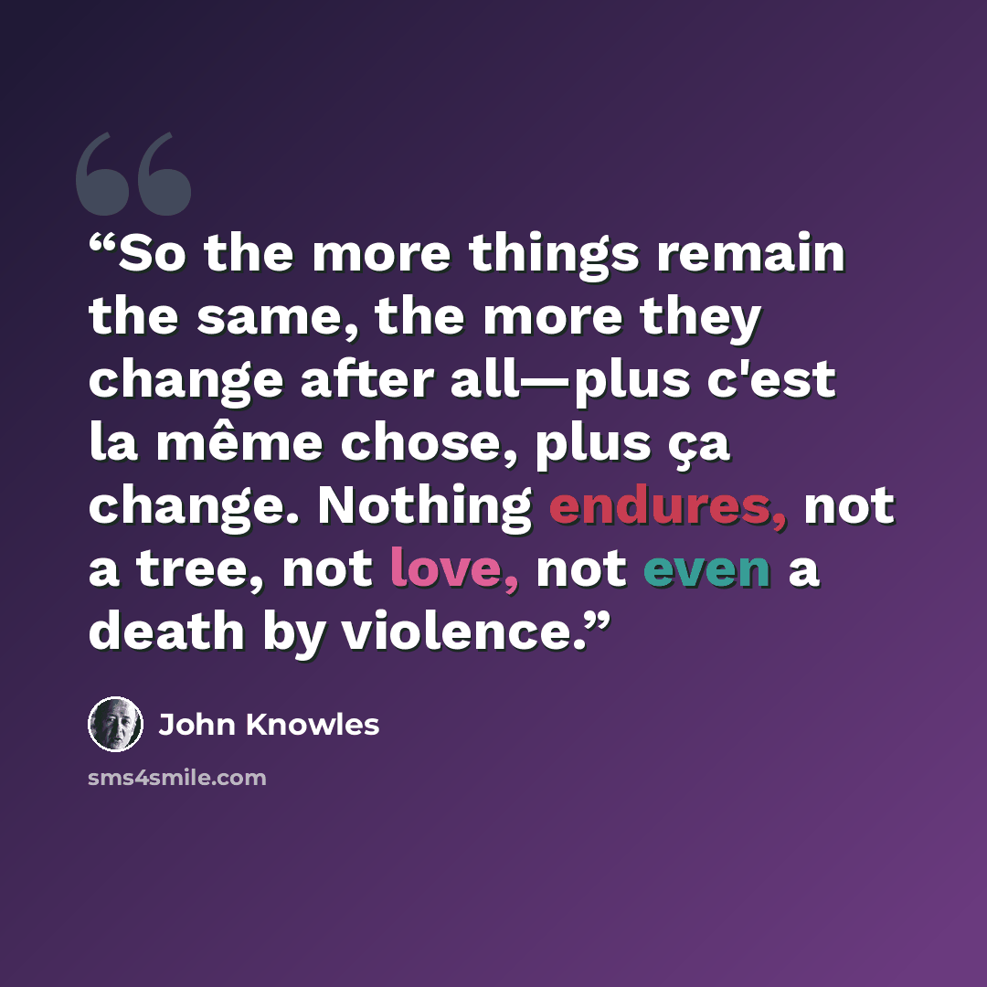 “So the more things remain the same, the more they change after all—plus c'est la même chose, plus ça change. Nothing endures, not a tree, not love, not even a death by violence.” quote by John Knowles