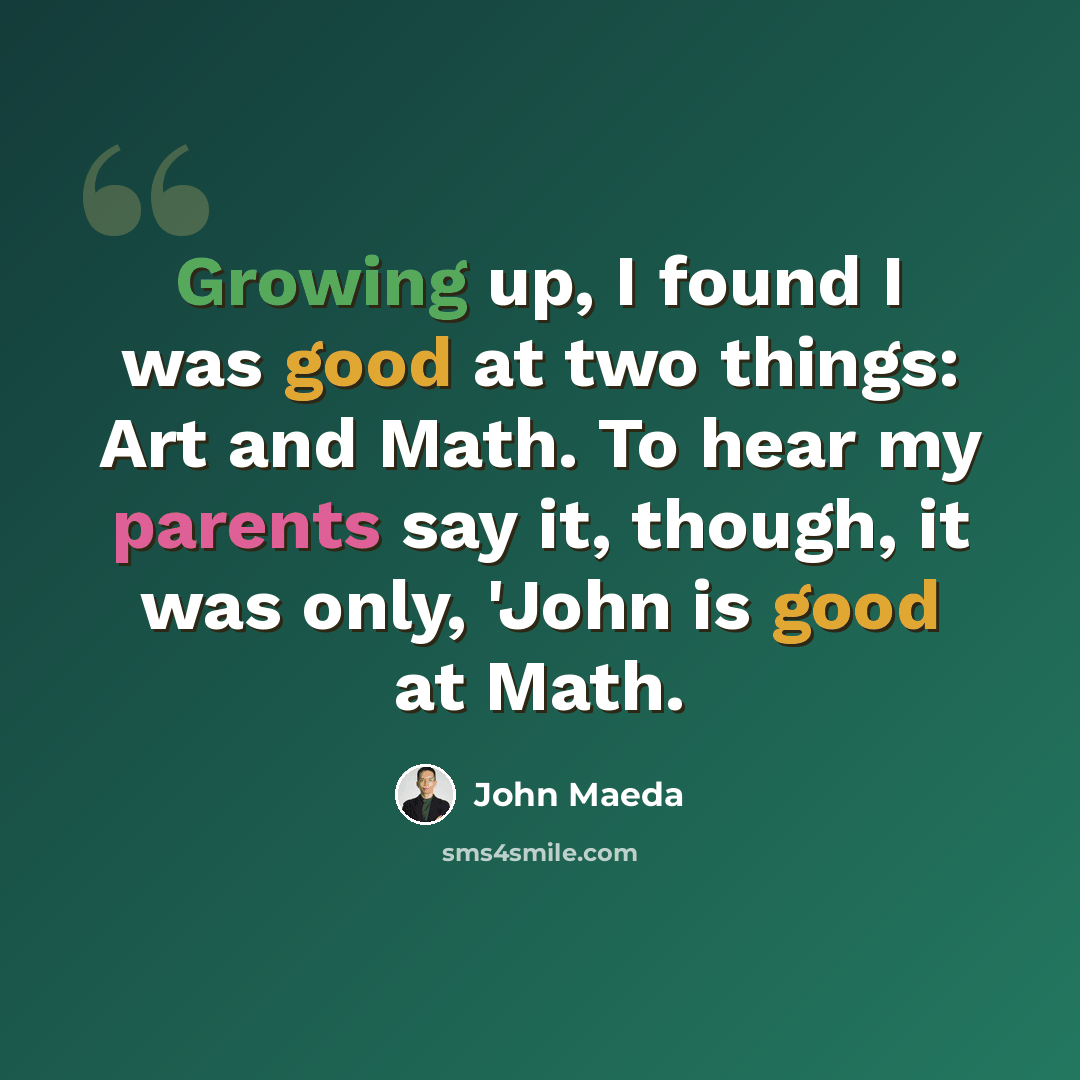 “Growing up, I found I was good at two things: Art and Math. To hear my parents say it, though, it was only, 'John is good at Math.” quote by John Maeda
