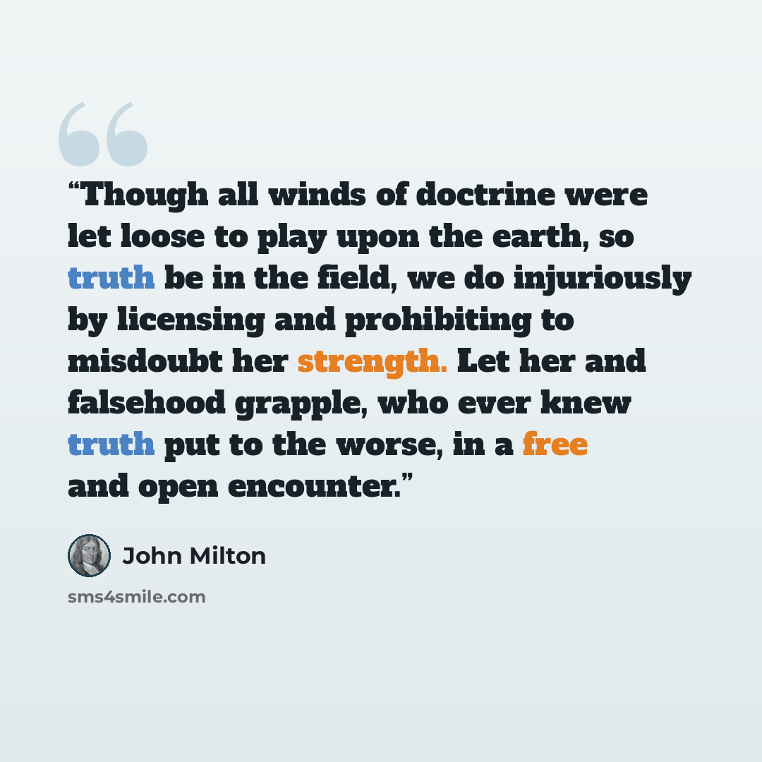 “Though all winds of doctrine were let loose to play upon the earth, so truth be in the field, we do injuriously by licensing and prohibiting to misdoubt her strength. Let her and falsehood grapple, who ever knew truth put to the worse, in a free and open encounter.” quote by John Milton