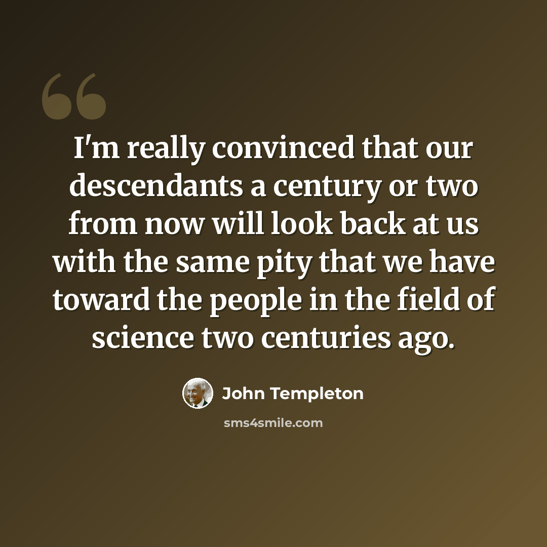 “I'm really convinced that our descendants a century or two from now will look back at us with the same pity that we have toward the people in the field of science two centuries ago.” quote by John Templeton