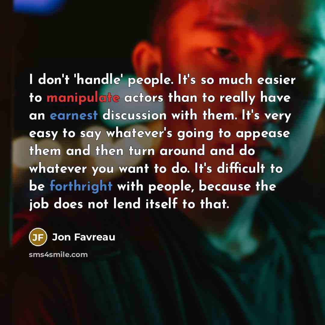 “I don't 'handle' people. It's so much easier to manipulate actors than to really have an earnest discussion with them. It's very easy to say whatever's going to appease them and then turn around and do whatever you want to do. It's difficult to be forthright with people, because the job does not…” quote by Jon Favreau