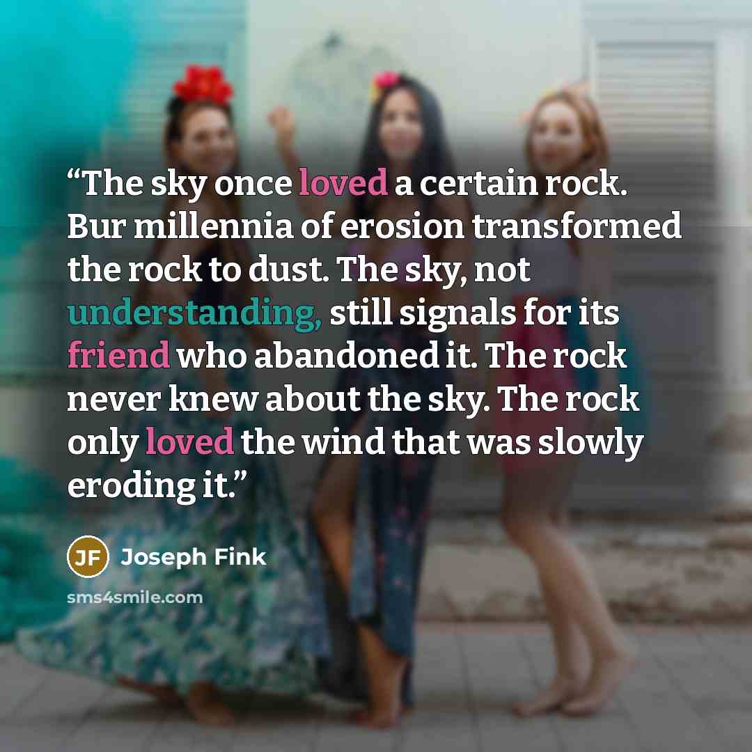 “The sky once loved a certain rock. Bur millennia of erosion transformed the rock to dust. The sky, not understanding, still signals for its friend who abandoned it. The rock never knew about the sky. The rock only loved the wind that was slowly eroding it.” quote by Joseph Fink