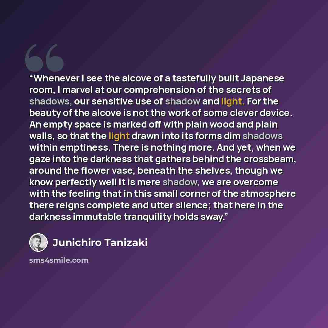 “Whenever I see the alcove of a tastefully built Japanese room, I marvel at our comprehension of the secrets of shadows, our sensitive use of shadow and light. For the beauty of the alcove is not the work of some clever device. An empty space is marked off with plain wood and plain walls, so that…” quote by Junichiro Tanizaki