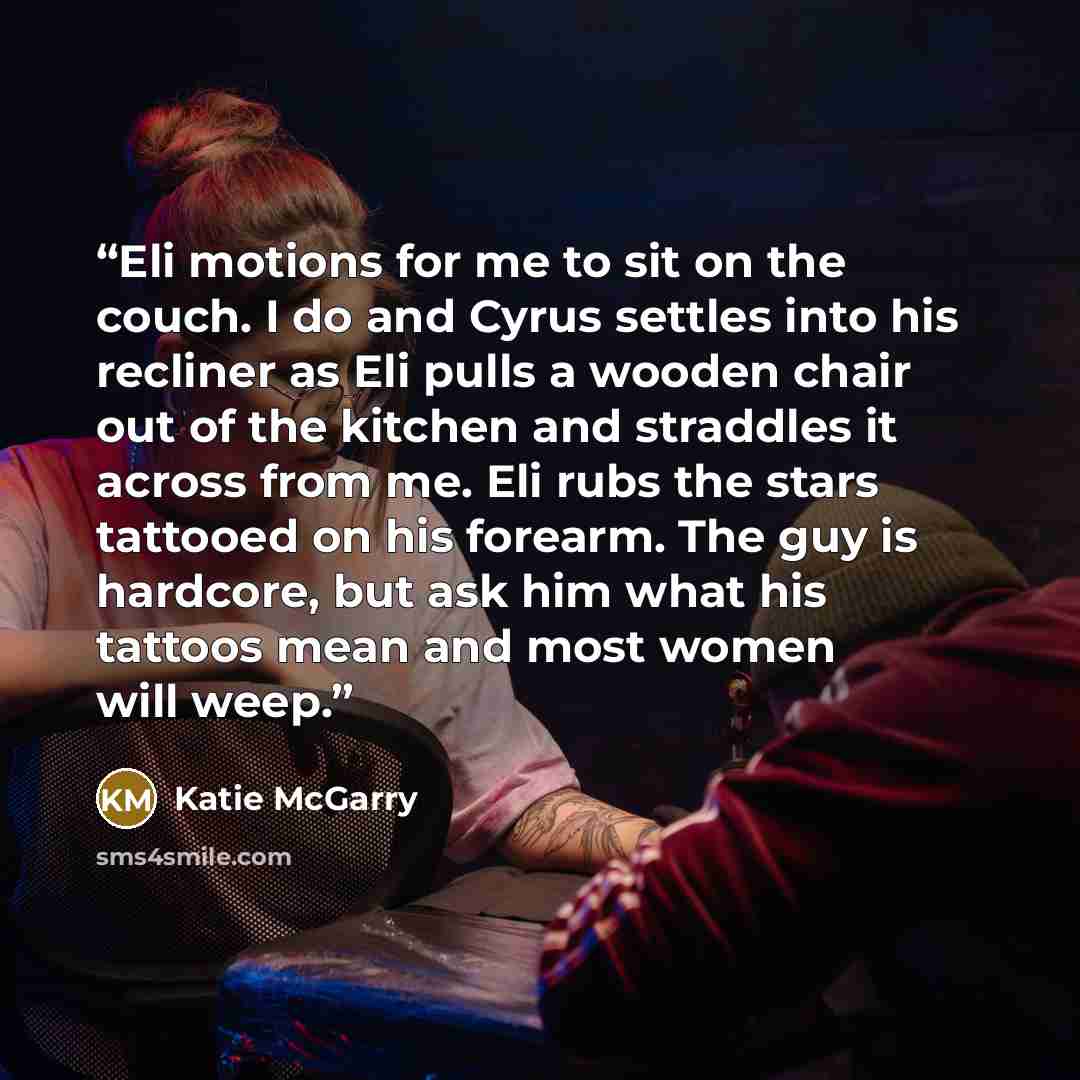 “Eli motions for me to sit on the couch. I do and Cyrus settles into his recliner as Eli pulls a wooden chair out of the kitchen and straddles it across from me. Eli rubs the stars tattooed on his forearm. The guy is hardcore, but ask him what his tattoos mean and most women will weep.” quote by Katie McGarry