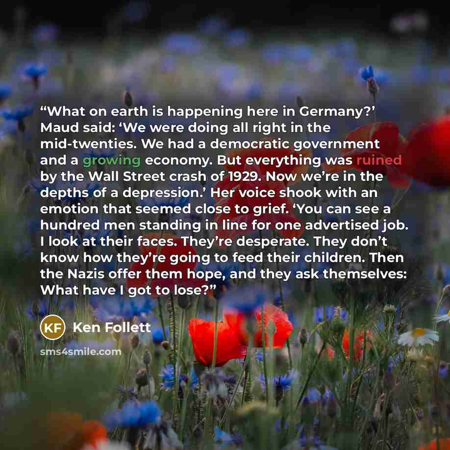 “What on earth is happening here in Germany?’ Maud said: ‘We were doing all right in the mid-twenties. We had a democratic government and a growing economy. But everything was ruined by the Wall Street crash of 1929. Now we’re in the depths of a depression.’ Her voice shook with an emotion that…” quote by Ken Follett