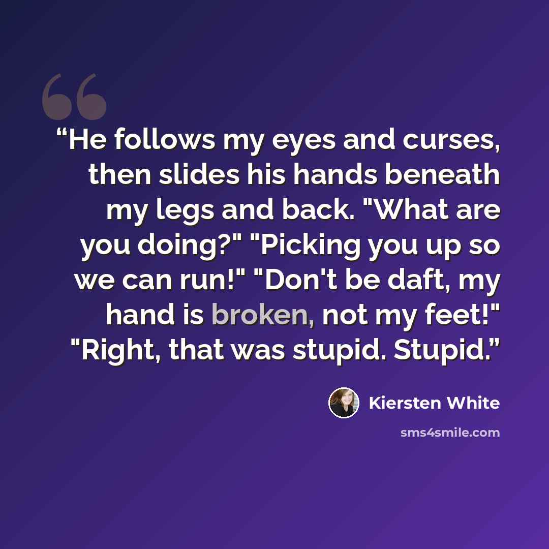 “He follows my eyes and curses, then slides his hands beneath my legs and back. "What are you doing?" "Picking you up so we can run!" "Don't be daft, my hand is broken, not my feet!" "Right, that was stupid. Stupid.” quote by Kiersten White