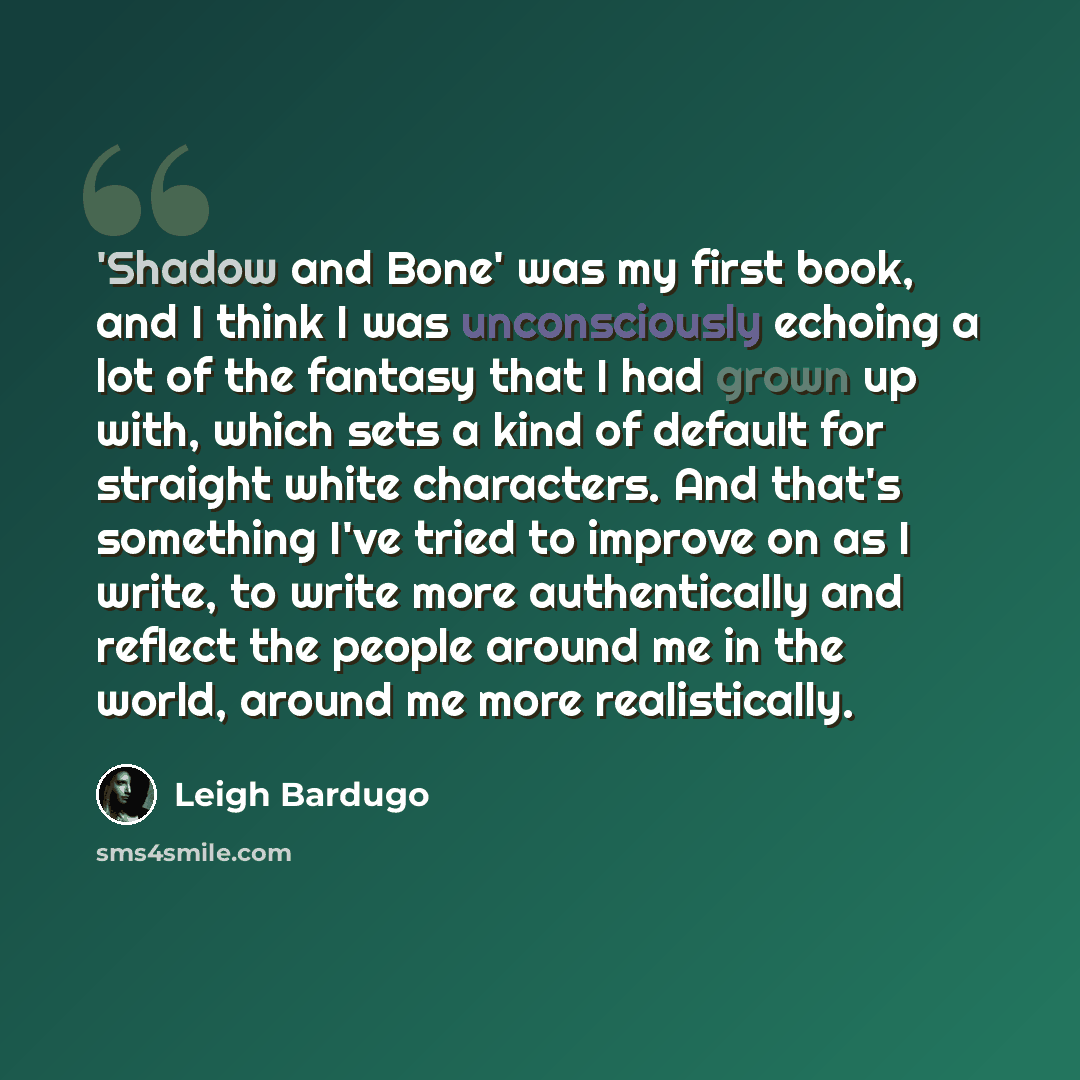 “'Shadow and Bone' was my first book, and I think I was unconsciously echoing a lot of the fantasy that I had grown up with, which sets a kind of default for straight white characters. And that's something I've tried to improve on as I write, to write more authentically and reflect the people…” quote by Leigh Bardugo