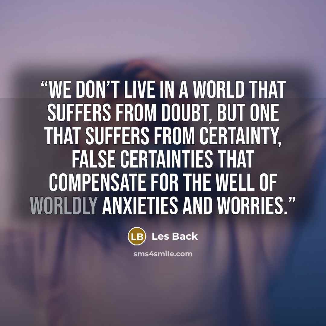 “We don’t live in a world that suffers from doubt, but one that suffers from certainty, false certainties that compensate for the well of worldly anxieties and worries.” quote by Les Back