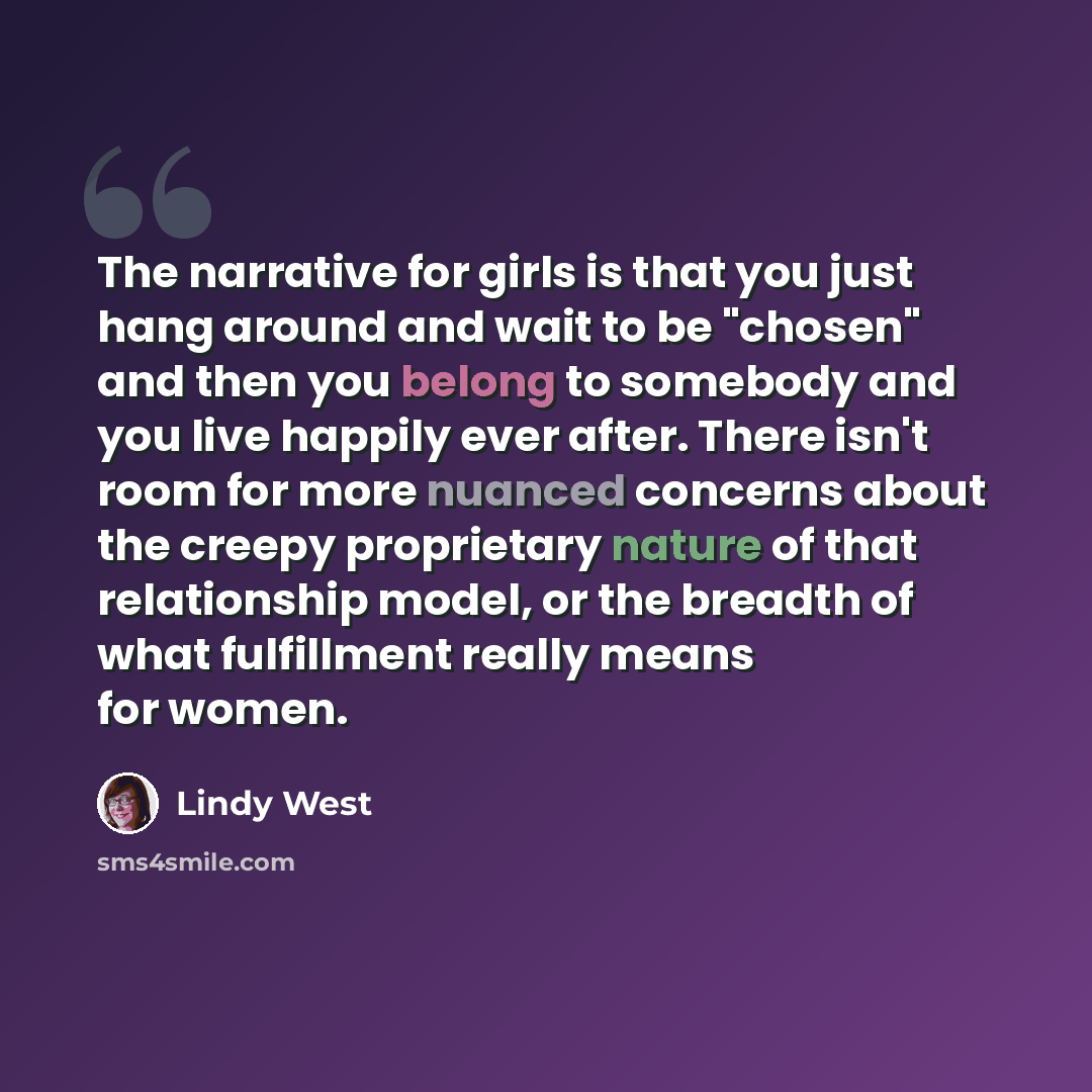 “The narrative for girls is that you just hang around and wait to be "chosen" and then you belong to somebody and you live happily ever after. There isn't room for more nuanced concerns about the creepy proprietary nature of that relationship model, or the breadth of what fulfillment really means…” quote by Lindy West