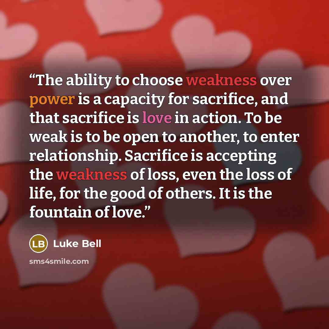 “The ability to choose weakness over power is a capacity for sacrifice, and that sacrifice is love in action. To be weak is to be open to another, to enter relationship. Sacrifice is accepting the weakness of loss, even the loss of life, for the good of others. It is the fountain of love.” quote by Luke Bell