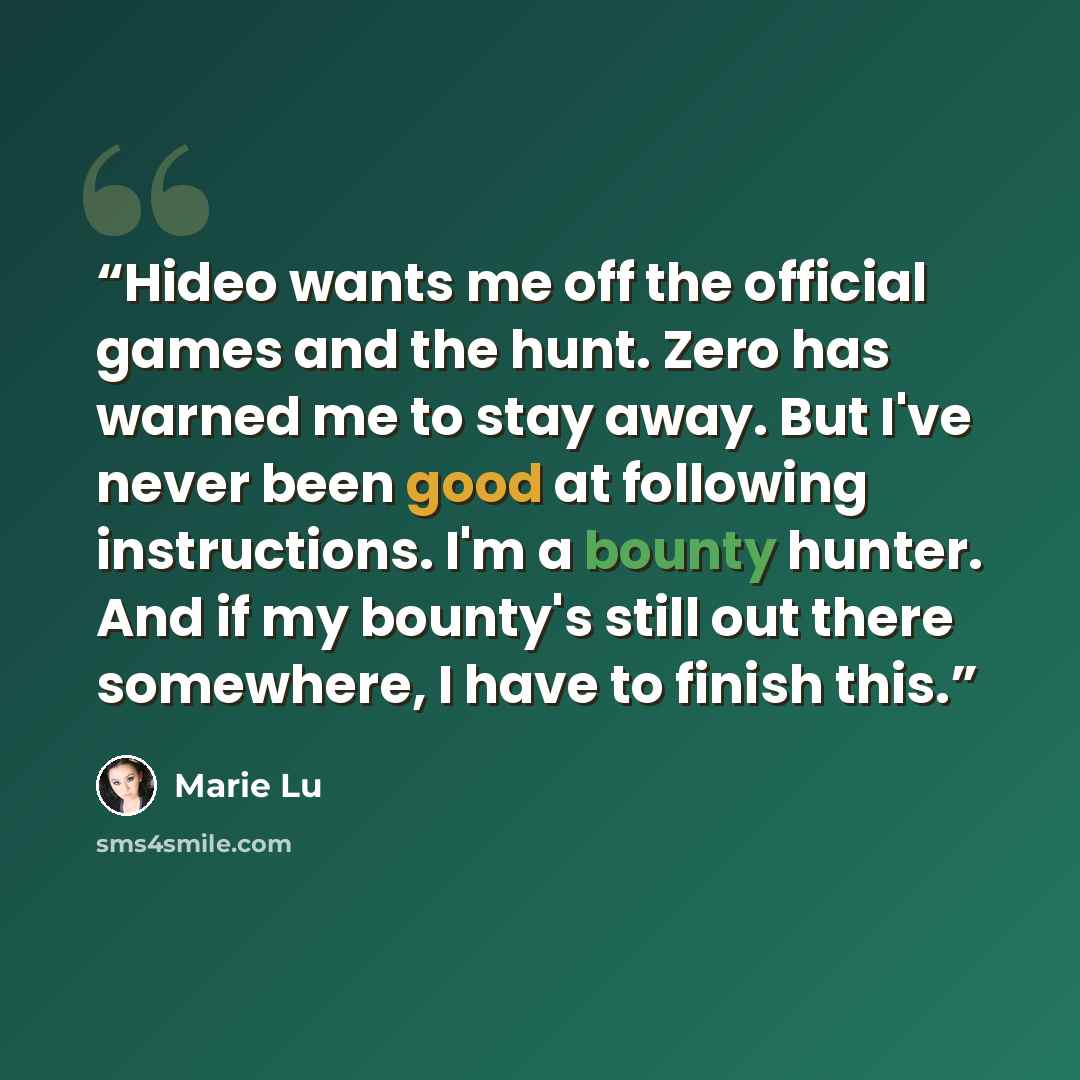 “Hideo wants me off the official games and the hunt. Zero has warned me to stay away. But I've never been good at following instructions. I'm a bounty hunter. And if my bounty's still out there somewhere, I have to finish this.” quote by Marie Lu