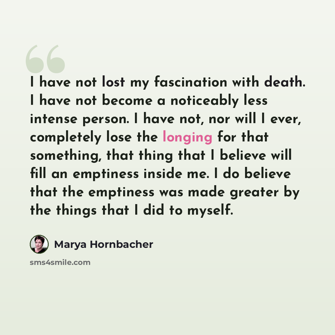 “I have not lost my fascination with death. I have not become a noticeably less intense person. I have not, nor will I ever, completely lose the longing for that something, that thing that I believe will fill an emptiness inside me. I do believe that the emptiness was made greater by the things…” quote by Marya Hornbacher