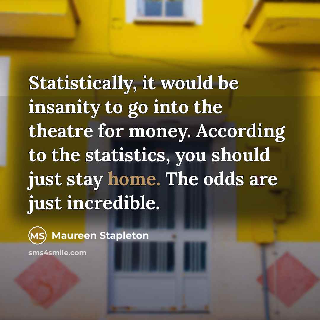 “Statistically, it would be insanity to go into the theatre for money. According to the statistics, you should just stay home. The odds are just incredible.” quote by Maureen Stapleton