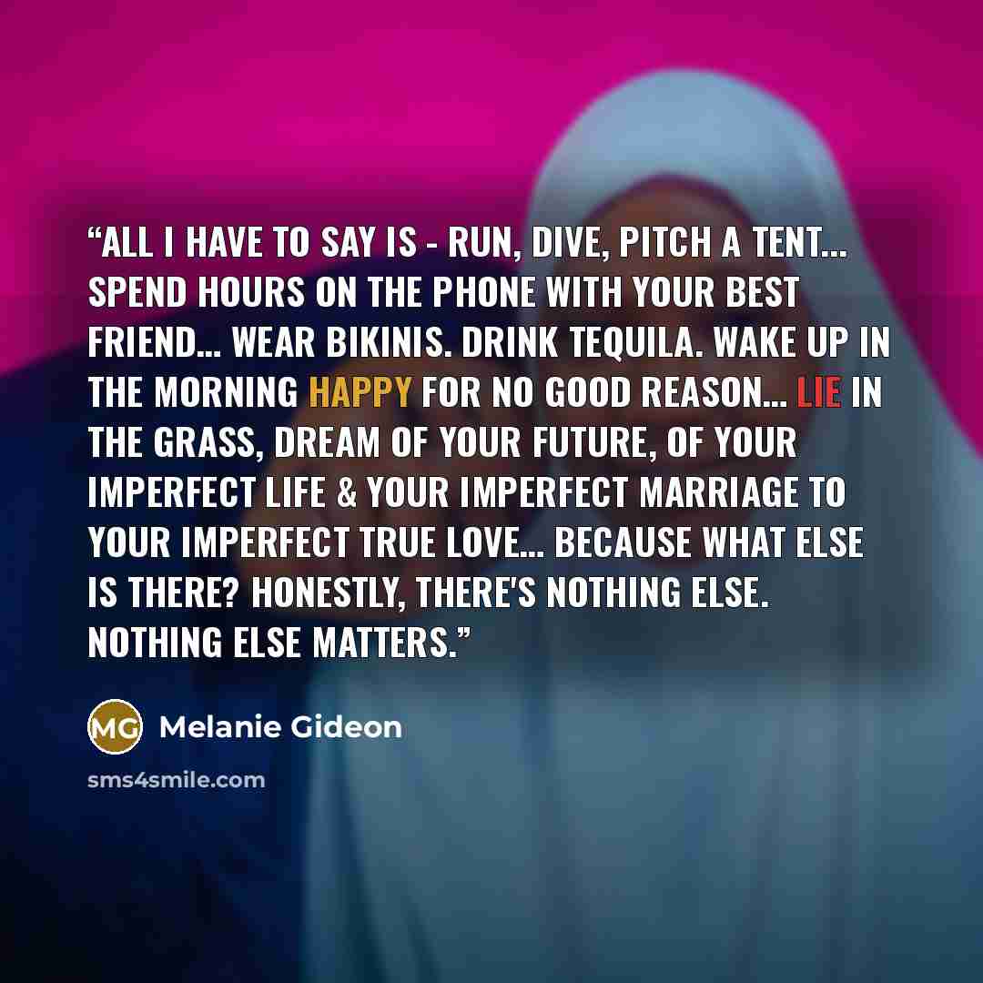 “All I have to say is - run, dive, pitch a tent... Spend hours on the phone with your best friend… Wear bikinis. Drink tequila. Wake up in the morning happy for no good reason… Lie in the grass, dream of your future, of your imperfect life & your imperfect marriage to your imperfect true love……” quote by Melanie Gideon