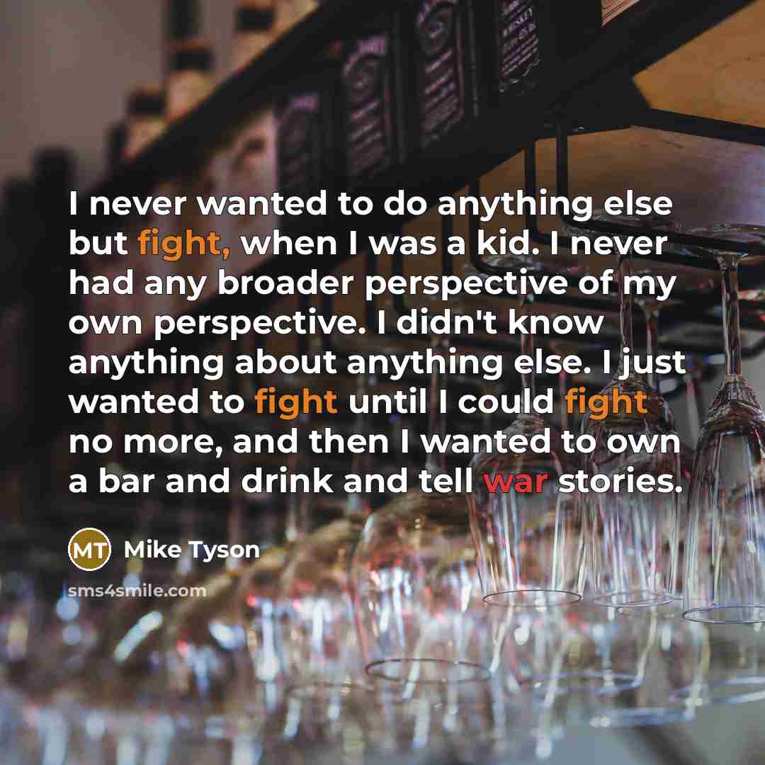 “I never wanted to do anything else but fight, when I was a kid. I never had any broader perspective of my own perspective. I didn't know anything about anything else. I just wanted to fight until I could fight no more, and then I wanted to own a bar and drink and tell war stories.” quote by Mike Tyson