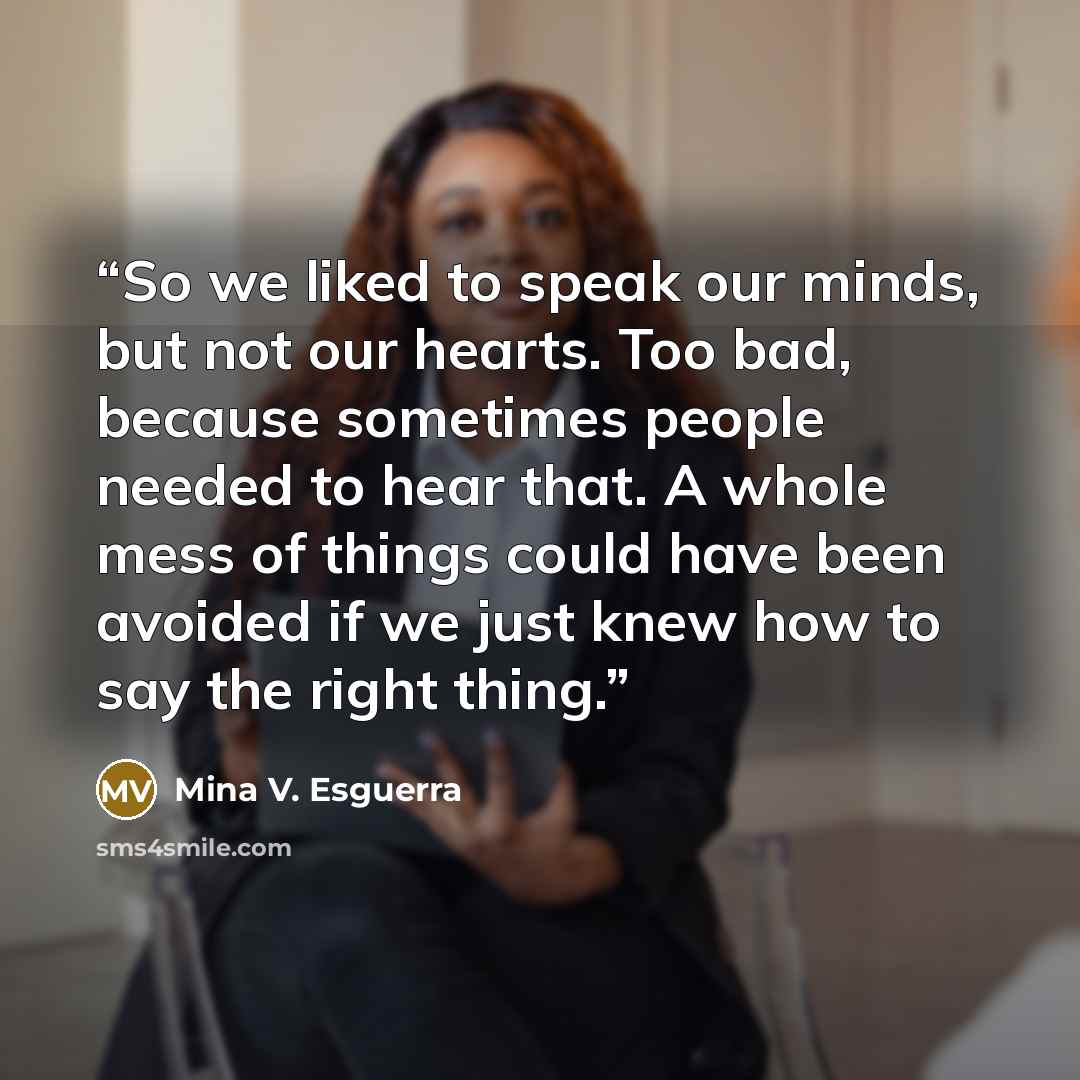 “So we liked to speak our minds, but not our hearts. Too bad, because sometimes people needed to hear that. A whole mess of things could have been avoided if we just knew how to say the right thing.” quote by Mina V. Esguerra