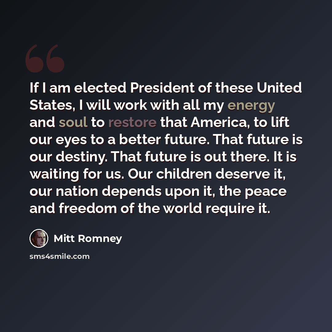 “If I am elected President of these United States, I will work with all my energy and soul to restore that America, to lift our eyes to a better future. That future is our destiny. That future is out there. It is waiting for us. Our children deserve it, our nation depends upon it, the peace and…” quote by Mitt Romney