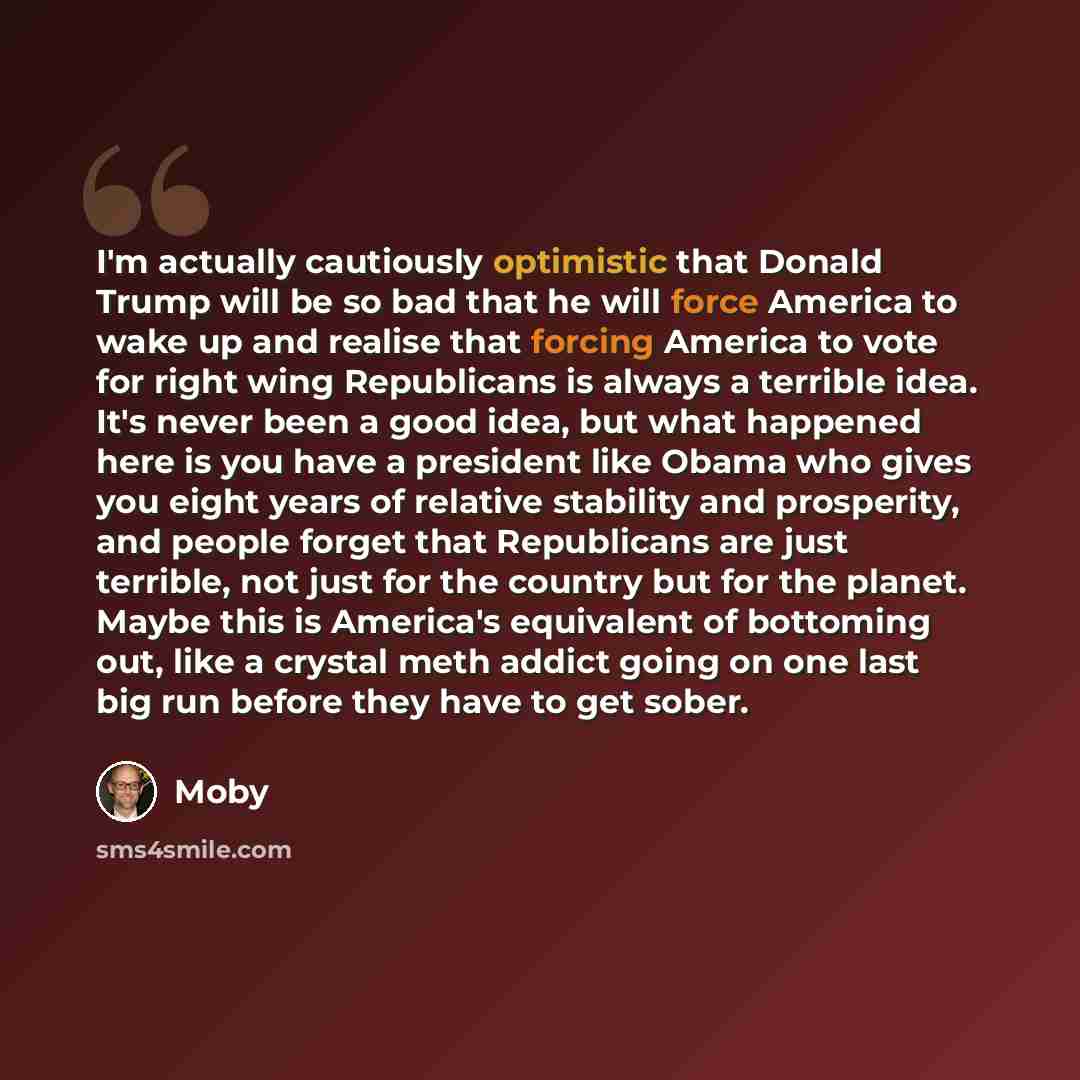 “I'm actually cautiously optimistic that Donald Trump will be so bad that he will force America to wake up and realise that forcing America to vote for right wing Republicans is always a terrible idea. It's never been a good idea, but what happened here is you have a president like Obama who gives…” quote by Moby