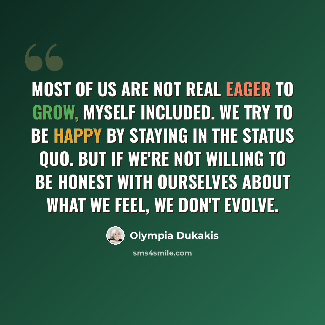 “Most of us are not real eager to grow, myself included. We try to be happy by staying in the status quo. But if we're not willing to be honest with ourselves about what we feel, we don't evolve.” quote by Olympia Dukakis