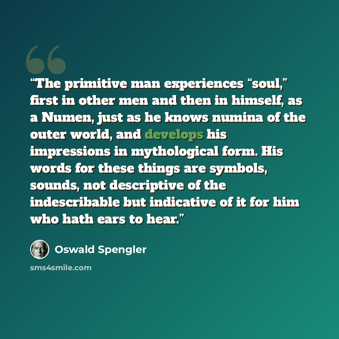 “The primitive man experiences “soul,” first in other men and then in himself, as a Numen, just as he knows numina of the outer world, and develops his impressions in mythological form. His words for these things are symbols, sounds, not descriptive of the indescribable but indicative of it for him…” quote by Oswald Spengler
