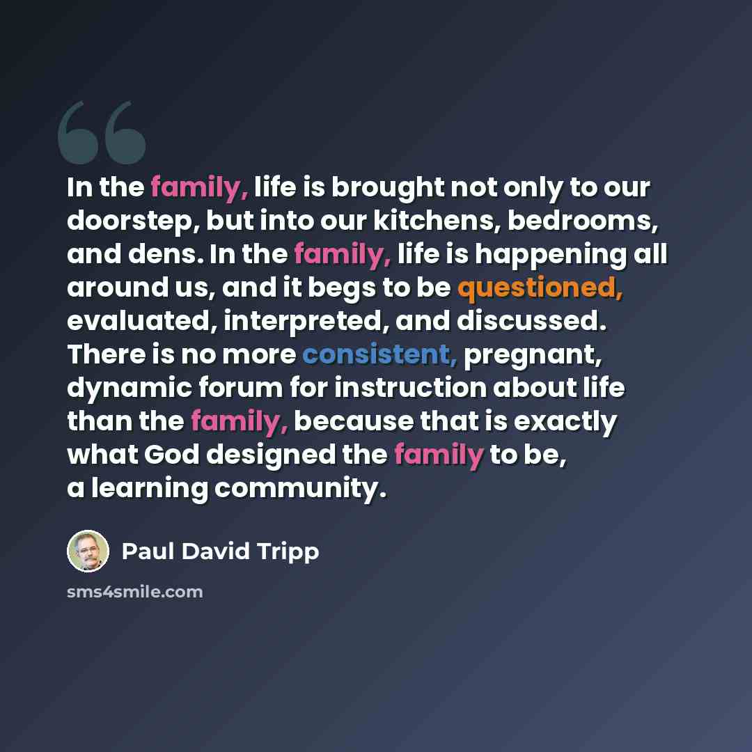 “In the family, life is brought not only to our doorstep, but into our kitchens, bedrooms, and dens. In the family, life is happening all around us, and it begs to be questioned, evaluated, interpreted, and discussed. There is no more consistent, pregnant, dynamic forum for instruction about life…” quote by Paul David Tripp