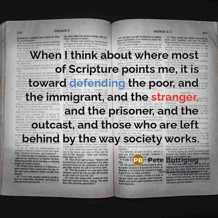 “When I think about where most of Scripture points me, it is toward defending the poor, and the immigrant, and the stranger, and the prisoner, and the outcast, and those who are left behind by the way society works.” quote by Pete Buttigieg