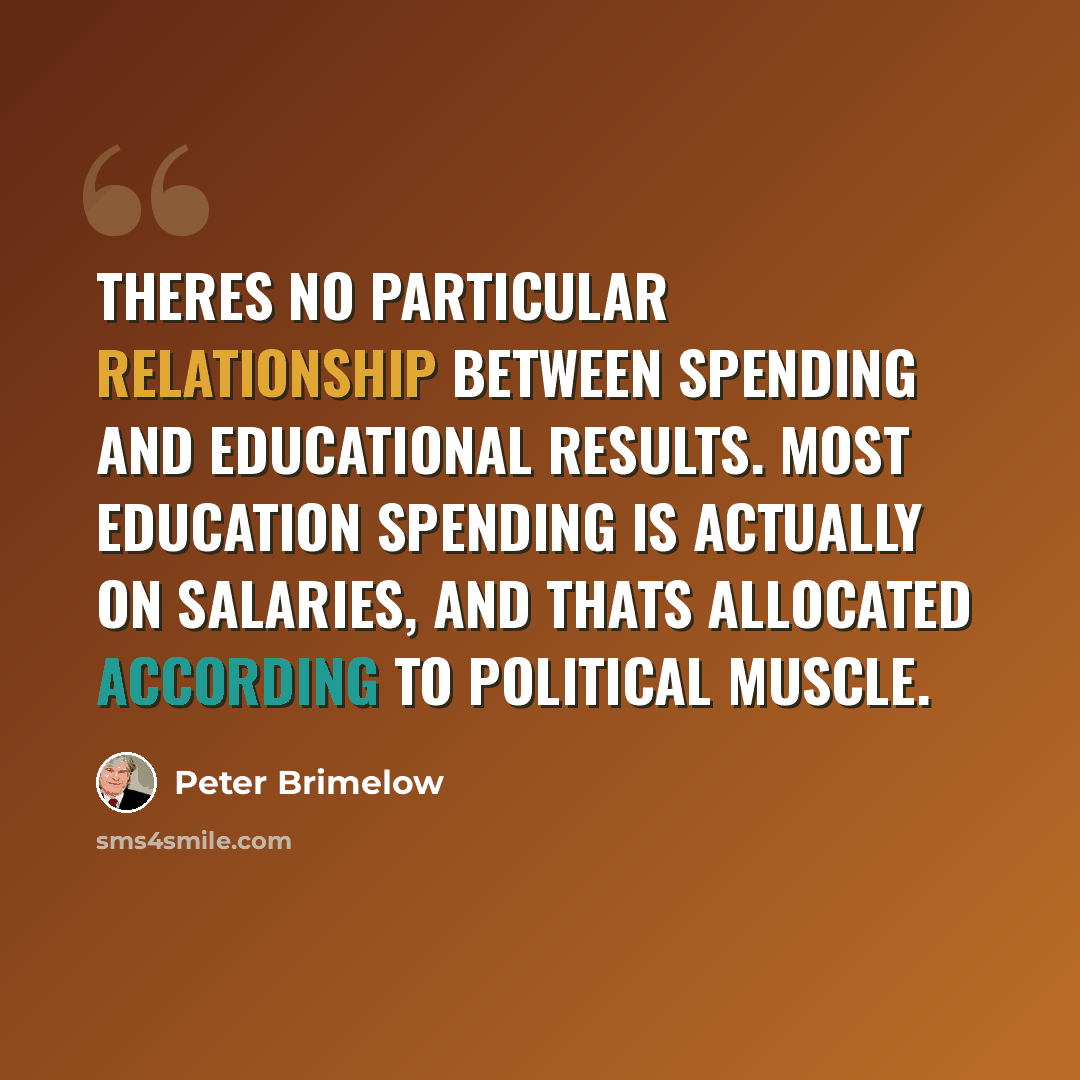 “Theres no particular relationship between spending and educational results. Most education spending is actually on salaries, and thats allocated according to political muscle.” quote by Peter Brimelow