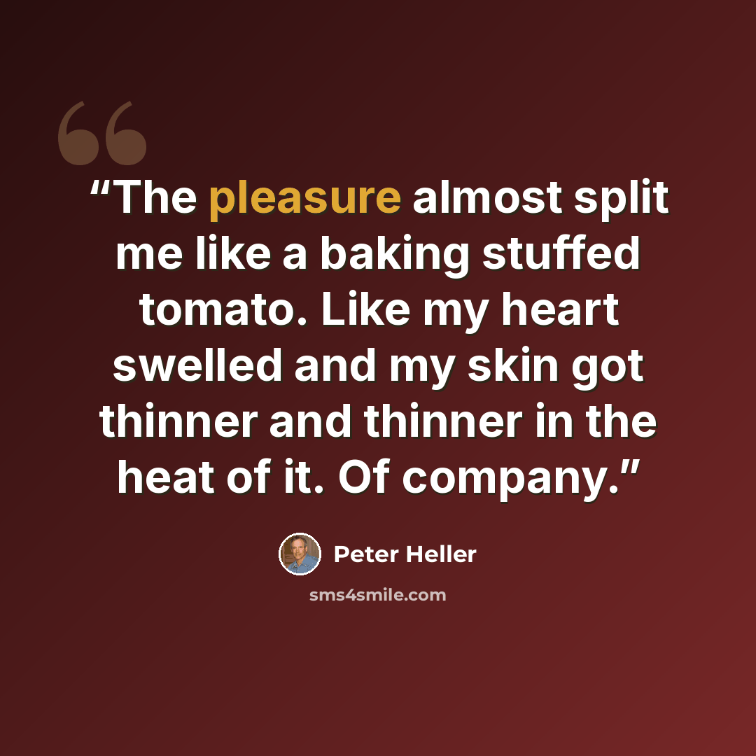 “The pleasure almost split me like a baking stuffed tomato. Like my heart swelled and my skin got thinner and thinner in the heat of it. Of company.” quote by Peter Heller