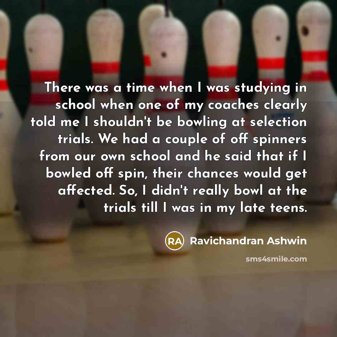 “There was a time when I was studying in school when one of my coaches clearly told me I shouldn't be bowling at selection trials. We had a couple of off spinners from our own school and he said that if I bowled off spin, their chances would get affected. So, I didn't really bowl at the trials till…” quote by Ravichandran Ashwin