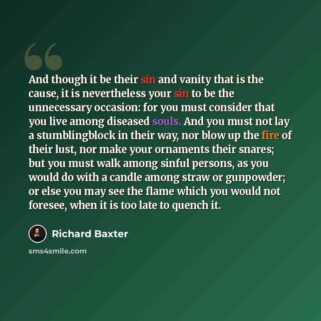“And though it be their sin and vanity that is the cause, it is nevertheless your sin to be the unnecessary occasion: for you must consider that you live among diseased souls. And you must not lay a stumblingblock in their way, nor blow up the fire of their lust, nor make your ornaments their…” quote by Richard Baxter