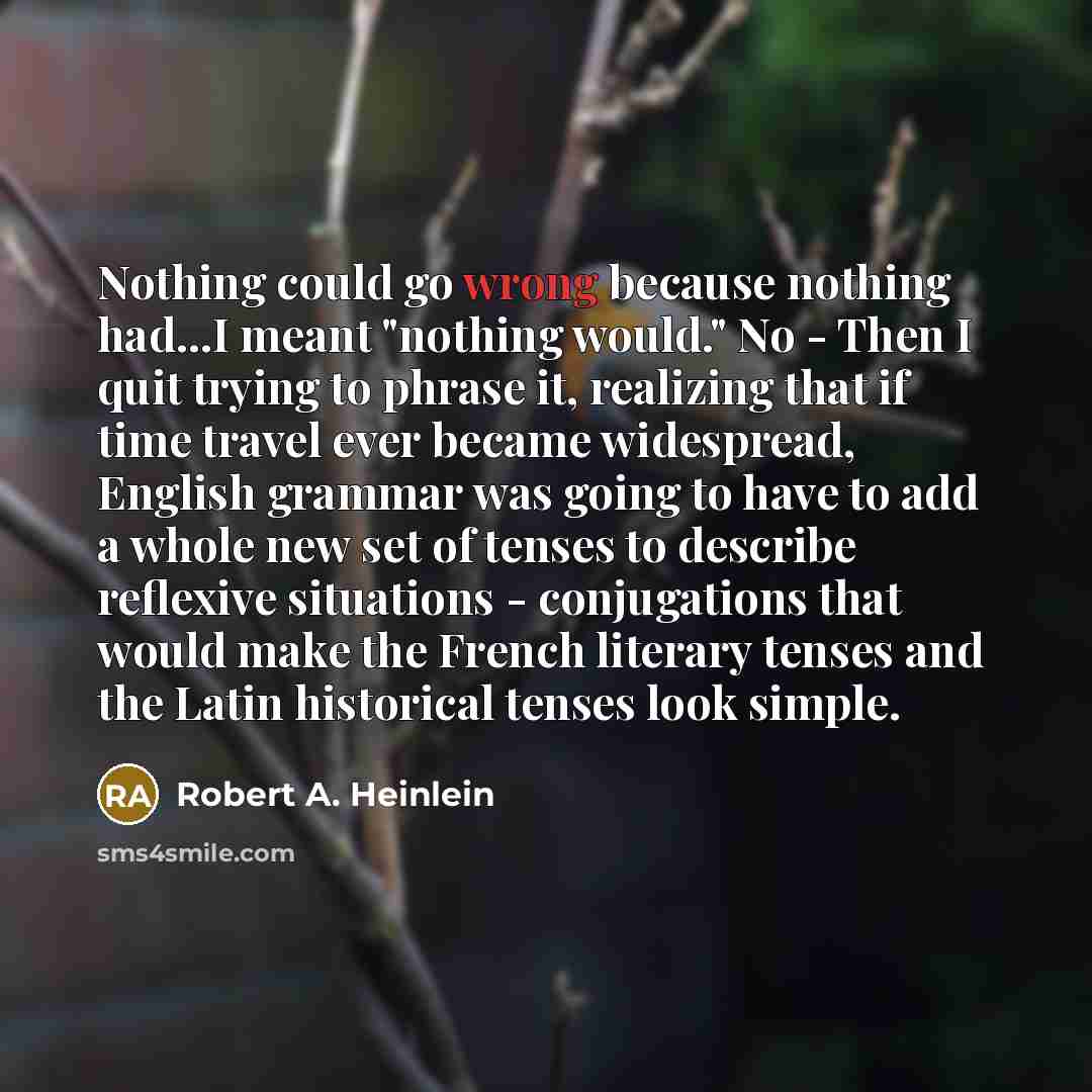 “Nothing could go wrong because nothing had...I meant "nothing would." No - Then I quit trying to phrase it, realizing that if time travel ever became widespread, English grammar was going to have to add a whole new set of tenses to describe reflexive situations - conjugations that would make the…” quote by Robert A. Heinlein