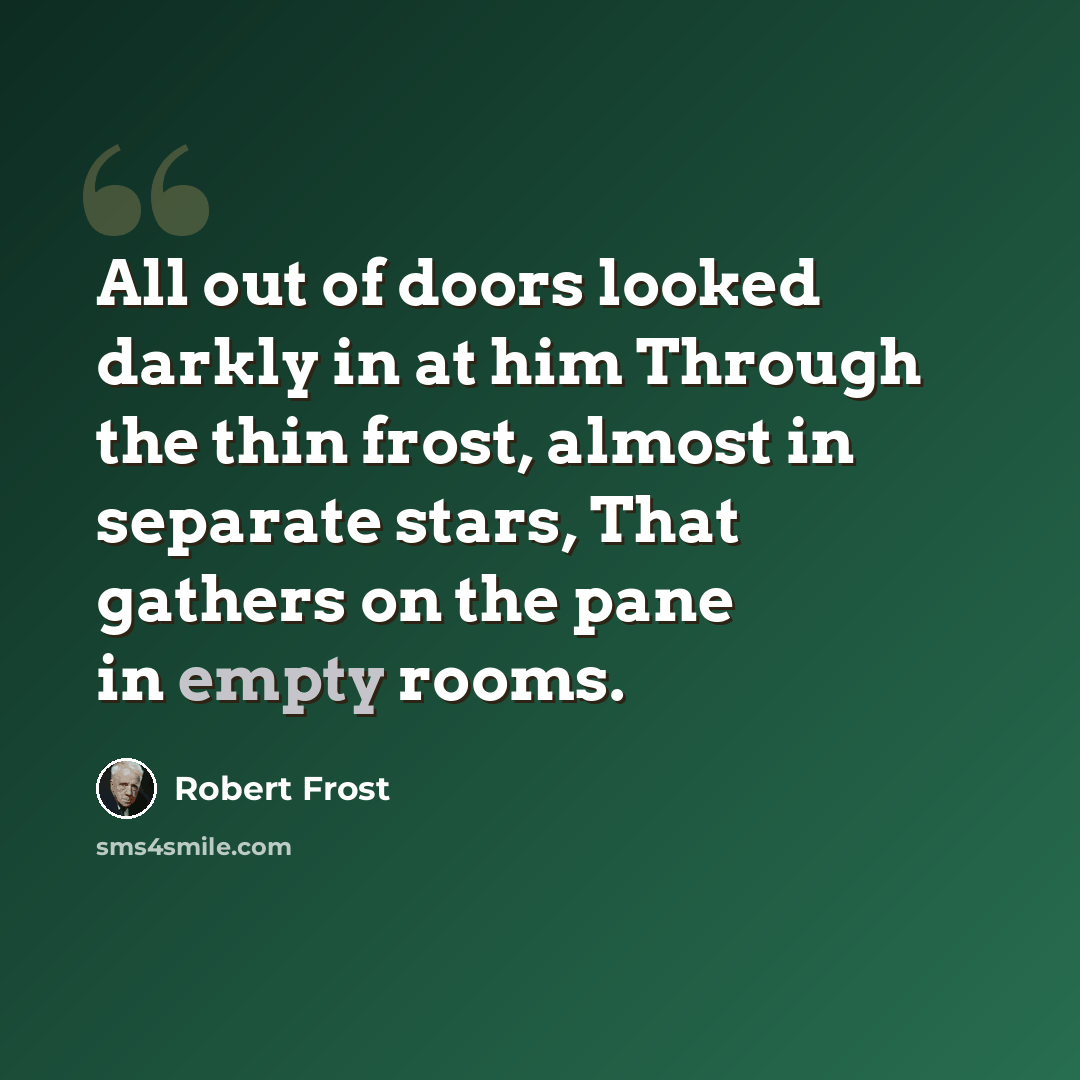 “All out of doors looked darkly in at him Through the thin frost, almost in separate stars, That gathers on the pane in empty rooms.” quote by Robert Frost