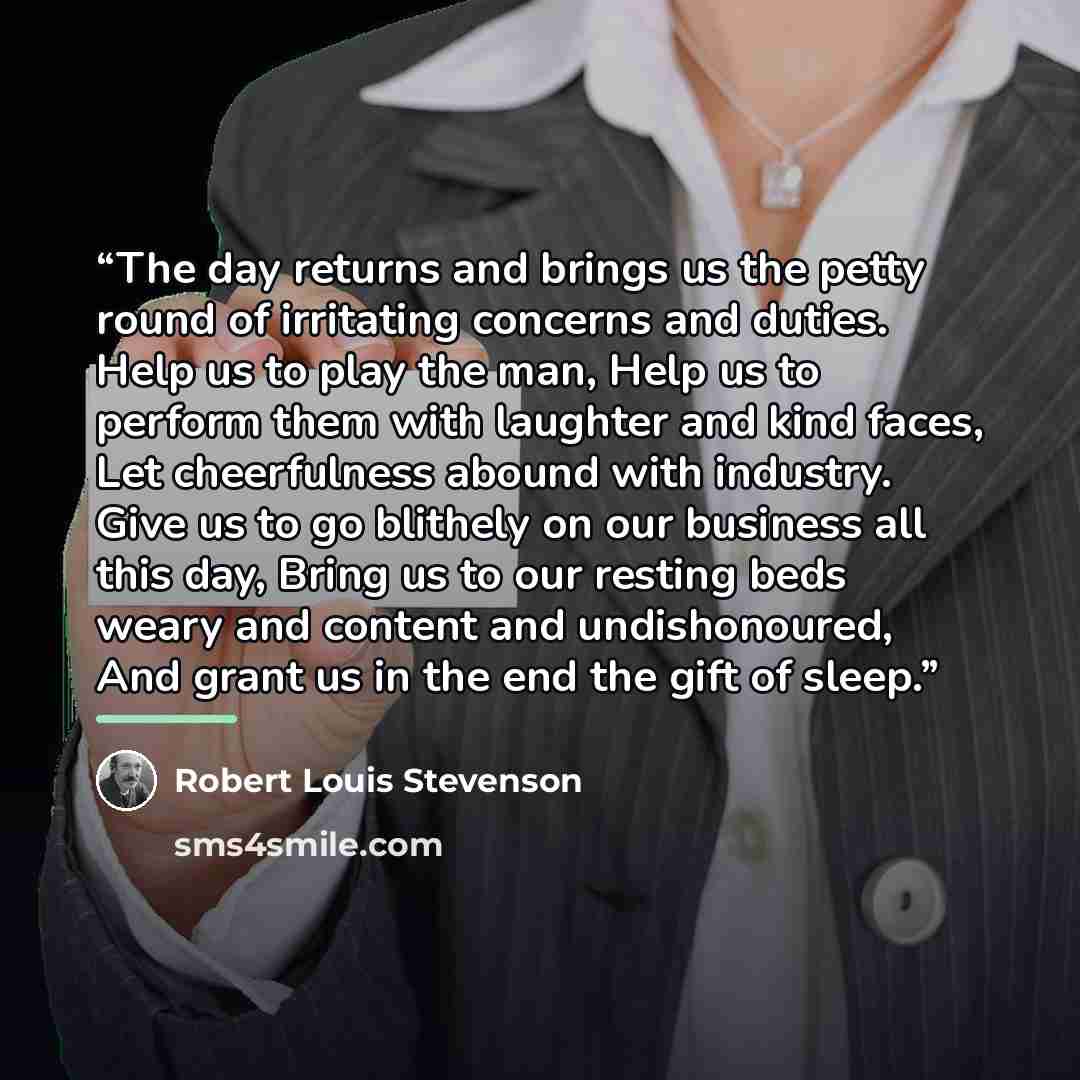 “The day returns and brings us the petty round of irritating concerns and duties. Help us to play the man, Help us to perform them with laughter and kind faces, Let cheerfulness abound with industry. Give us to go blithely on our business all this day, Bring us to our resting beds weary and content…” quote by Robert Louis Stevenson