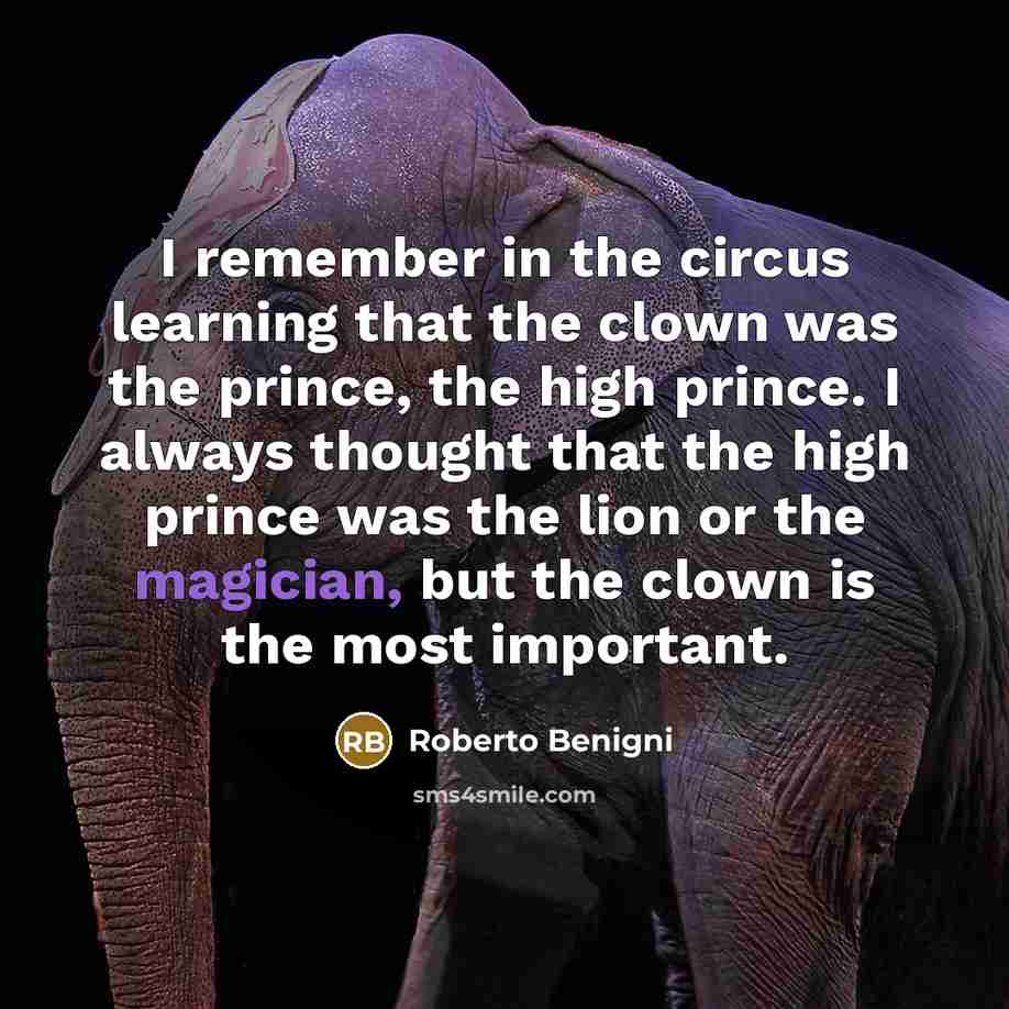“I remember in the circus learning that the clown was the prince, the high prince. I always thought that the high prince was the lion or the magician, but the clown is the most important.” quote by Roberto Benigni