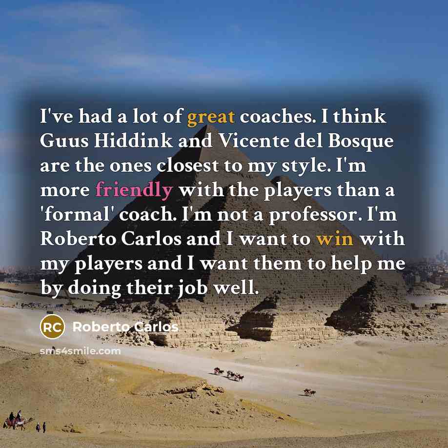 “I've had a lot of great coaches. I think Guus Hiddink and Vicente del Bosque are the ones closest to my style. I'm more friendly with the players than a 'formal' coach. I'm not a professor. I'm Roberto Carlos and I want to win with my players and I want them to help me by doing their job well.” quote by Roberto Carlos