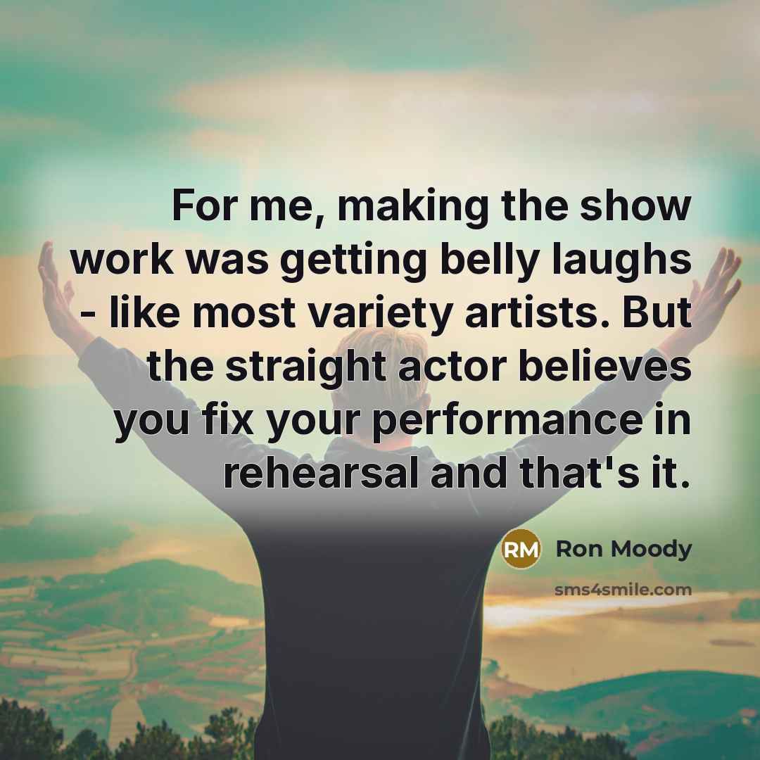 “For me, making the show work was getting belly laughs - like most variety artists. But the straight actor believes you fix your performance in rehearsal and that's it.” quote by Ron Moody