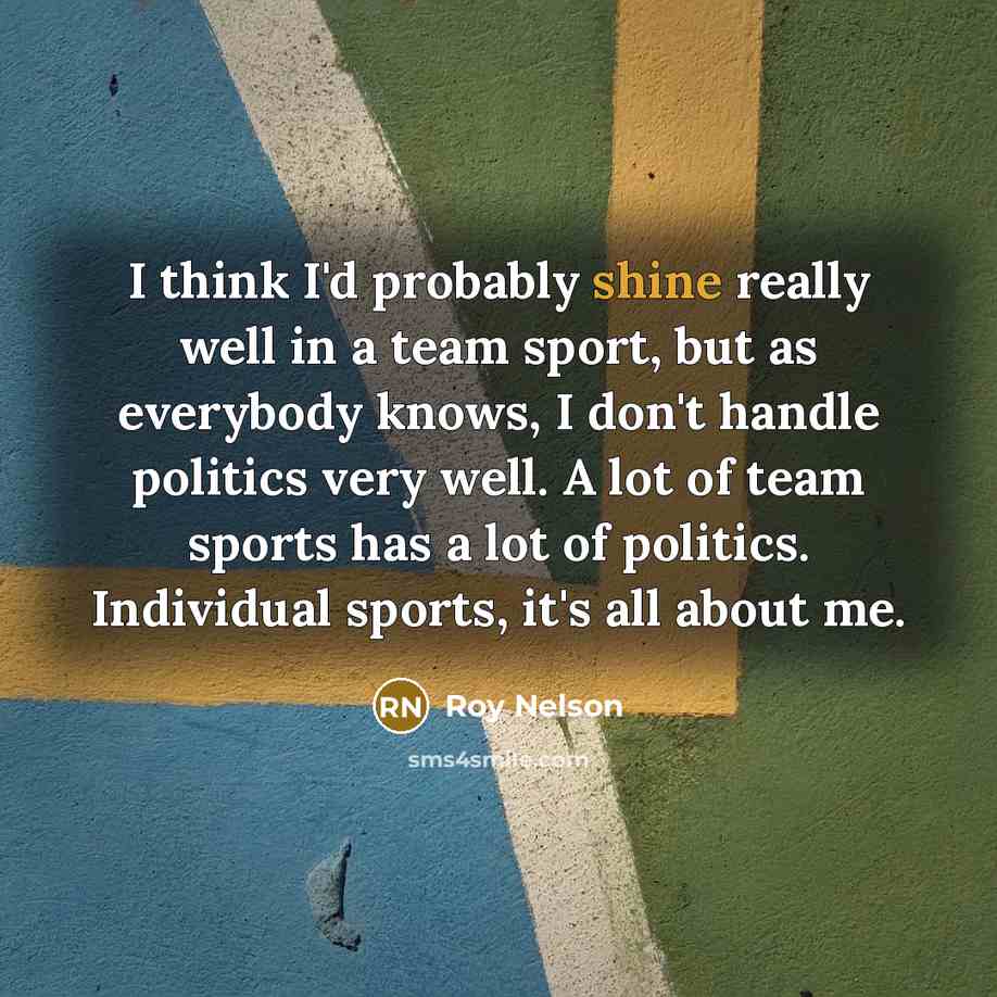 “I think I'd probably shine really well in a team sport, but as everybody knows, I don't handle politics very well. A lot of team sports has a lot of politics. Individual sports, it's all about me.” quote by Roy Nelson