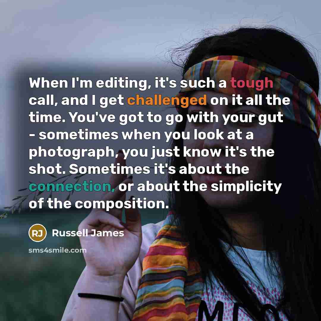“When I'm editing, it's such a tough call, and I get challenged on it all the time. You've got to go with your gut - sometimes when you look at a photograph, you just know it's the shot. Sometimes it's about the connection, or about the simplicity of the composition.” quote by Russell James