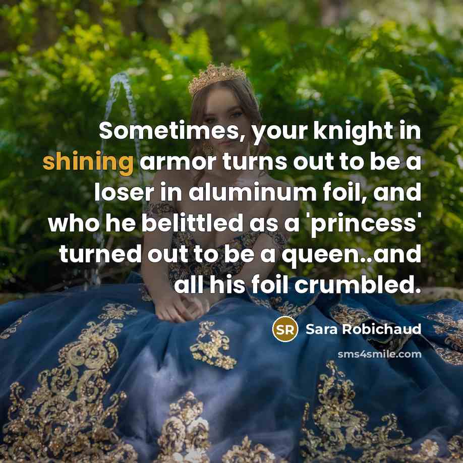“Sometimes, your knight in shining armor turns out to be a loser in aluminum foil, and who he belittled as a 'princess' turned out to be a queen..and all his foil crumbled.” quote by Sara Robichaud