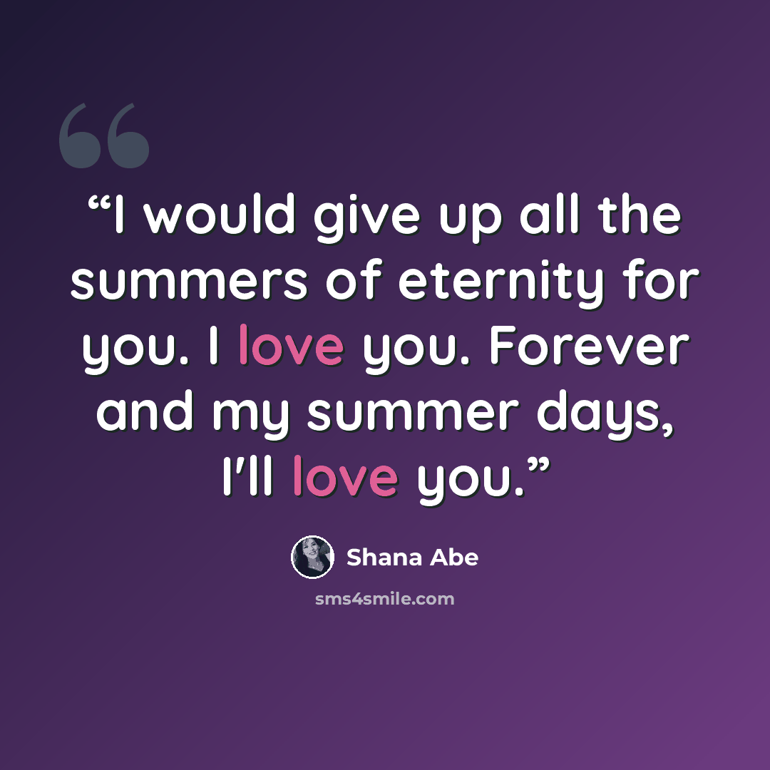 “I would give up all the summers of eternity for you. I love you. Forever and my summer days, I'll love you.” quote by Shana Abe
