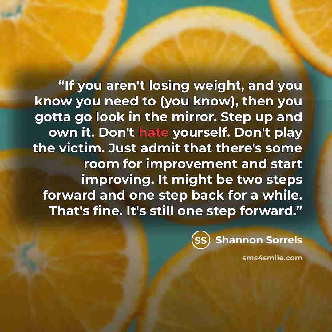 “If you aren't losing weight, and you know you need to (you know), then you gotta go look in the mirror. Step up and own it. Don't hate yourself. Don't play the victim. Just admit that there's some room for improvement and start improving. It might be two steps forward and one step back for a…” quote by Shannon Sorrels
