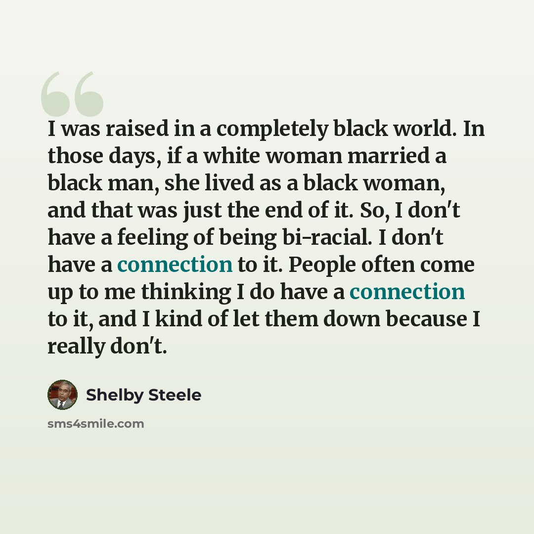 “I was raised in a completely black world. In those days, if a white woman married a black man, she lived as a black woman, and that was just the end of it. So, I don't have a feeling of being bi-racial. I don't have a connection to it. People often come up to me thinking I do have a connection to…” quote by Shelby Steele