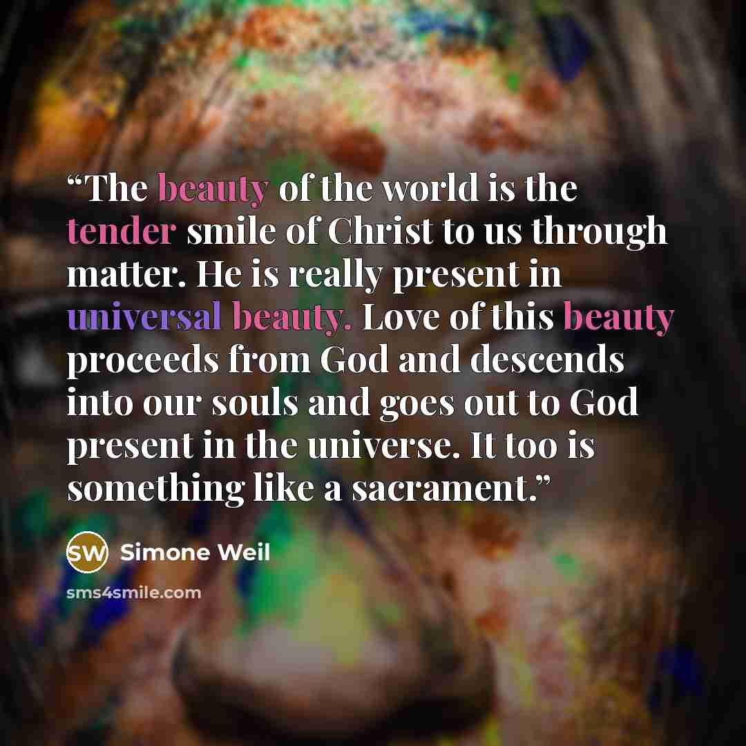 “The beauty of the world is the tender smile of Christ to us through matter. He is really present in universal beauty. Love of this beauty proceeds from God and descends into our souls and goes out to God present in the universe. It too is something like a sacrament.” quote by Simone Weil